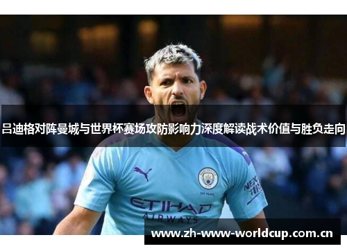 吕迪格对阵曼城与世界杯赛场攻防影响力深度解读战术价值与胜负走向 吕迪格对阵曼城与世界杯赛场攻防影响力深度解读战术价值与胜负走向